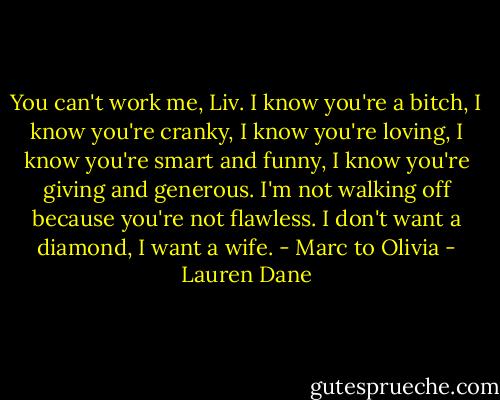 You can't work me, Liv. I know you're a bitch, I know you're cranky, I know you're loving, I know you're smart and funny, I know you're giving and generous. I'm not walking off because you're not flawless. I don't want a diamond, I want a wife.<br />- Marc to Olivia - Lauren Dane