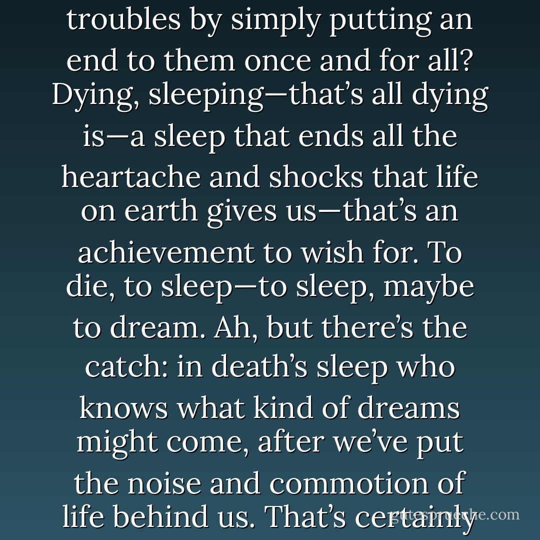 The question is: is it better to be alive or dead? Is it nobler to put up with all the nasty things that luck throws your way, or to fight against all those troubles by simply putting an end to them once and for all? Dying, sleeping—that’s all dying is—a sleep that ends all the heartache and shocks that life on earth gives us—that’s an achievement to wish for. To die, to sleep—to sleep, maybe to dream. Ah, but there’s the catch: in death’s sleep who knows what kind of dreams might come, after we’ve put the noise and commotion of life behind us. That’s certainly something to worry about. That’s the consideration that makes us stretch out our sufferings so long. - William Shakespeare