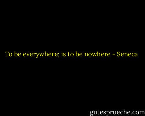 To be everywhere; is to be nowhere - Seneca
