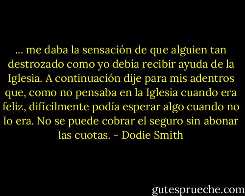 ... me daba la sensación de que alguien tan destrozado como yo debía recibir ayuda de la Iglesia. A continuación dije para mis adentros que, como no pensaba en la Iglesia cuando era feliz, difícilmente podía esperar algo cuando no lo era. No se puede cobrar el seguro sin abonar las cuotas. - Dodie Smith