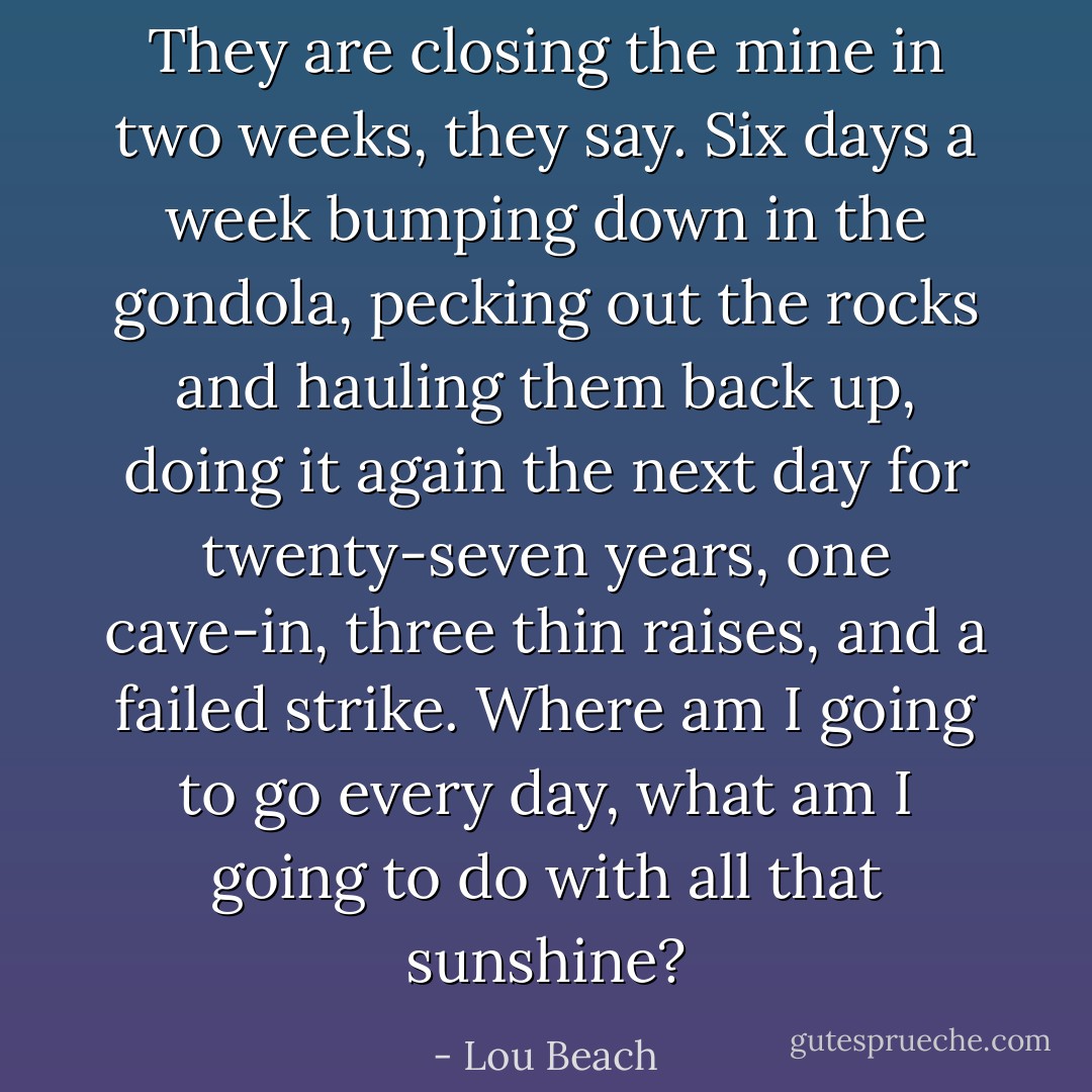 They are closing the mine in two weeks, they say. Six days a week bumping down in the gondola, pecking out the rocks and hauling them back up, doing it again the next day for twenty-seven years, one cave-in, three thin raises, and a failed strike. Where am I going to go every day, what am I going to do with all that sunshine? - Lou Beach