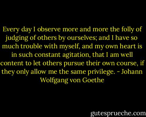 Every day I observe more and more the folly of judging of others by ourselves; and I have so much trouble with myself, and my own heart is in such constant agitation, that I am well content to let others pursue their own course, if they only allow me the same privilege. - Johann Wolfgang von Goethe