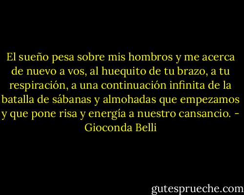 El sueño pesa sobre mis hombros y me acerca de nuevo a vos, al huequito de tu brazo, a tu respiración, a una continuación infinita de la batalla de sábanas y almohadas que empezamos y que pone risa y energía a nuestro cansancio. - Gioconda Belli