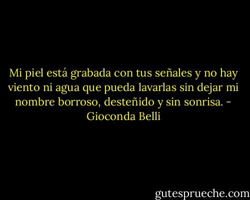 Mi piel está grabada con tus señales y no hay viento ni agua que pueda lavarlas sin dejar mi nombre borroso, desteñido y sin sonrisa. - Gioconda Belli
