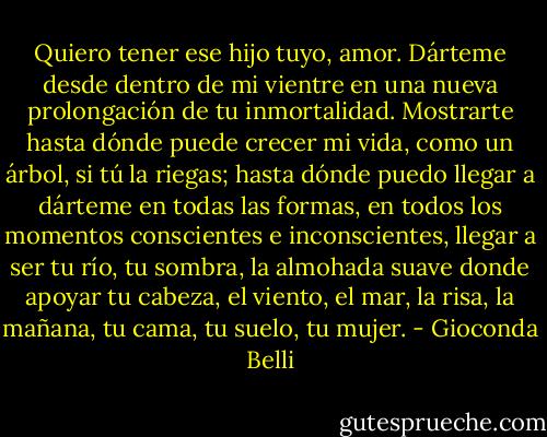 Quiero tener ese hijo tuyo, amor. Dárteme desde dentro de mi vientre en una nueva prolongación de tu inmortalidad. Mostrarte hasta dónde puede crecer mi vida, como un árbol, si tú la riegas; hasta dónde puedo llegar a dárteme en todas las formas, en todos los momentos conscientes e inconscientes, llegar a ser tu río, tu sombra, la almohada suave donde apoyar tu cabeza, el viento, el mar, la risa, la mañana, tu cama, tu suelo, tu mujer. - Gioconda Belli