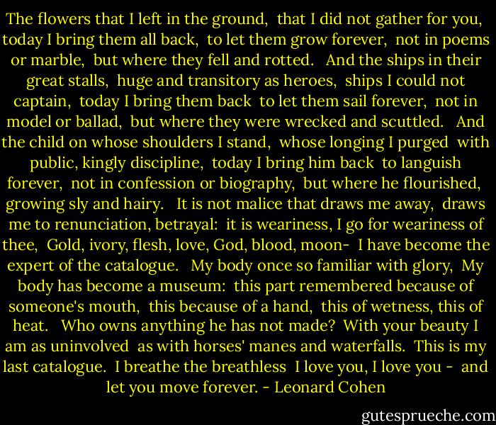 The flowers that I left in the ground,<br /> that I did not gather for you,<br /> today I bring them all back,<br /> to let them grow forever,<br /> not in poems or marble,<br /> but where they fell and rotted.<br /><br /> And the ships in their great stalls,<br /> huge and transitory as heroes,<br /> ships I could not captain,<br /> today I bring them back<br /> to let them sail forever,<br /> not in model or ballad,<br /> but where they were wrecked and scuttled.<br /><br /> And the child on whose shoulders I stand,<br /> whose longing I purged<br /> with public, kingly discipline,<br /> today I bring him back<br /> to languish forever,<br /> not in confession or biography,<br /> but where he flourished,<br /> growing sly and hairy.<br /><br /> It is not malice that draws me away,<br /> draws me to renunciation, betrayal:<br /> it is weariness, I go for weariness of thee,<br /> Gold, ivory, flesh, love, God, blood, moon-<br /> I have become the expert of the catalogue.<br /><br /> My body once so familiar with glory,<br /> My body has become a museum:<br /> this part remembered because of someone's mouth,<br /> this because of a hand,<br /> this of wetness, this of heat.<br /><br /> Who owns anything he has not made?<br /> With your beauty I am as uninvolved<br /> as with horses' manes and waterfalls.<br /> This is my last catalogue.<br /> I breathe the breathless<br /> I love you, I love you -<br /> and let you move forever. - Leonard Cohen