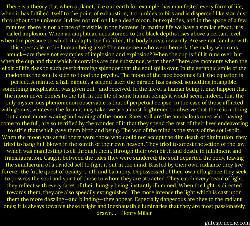 There is a theory that when a planet, like our earth for example, has manifested every form of life, when it has fulfilled itself to the point of exhaustion, it crumbles to bits and is dispersed like star dust throughout the universe. It does not roll on like a dead moon, but explodes, and in the space of a few minutes, there is not a trace of it visible in the heavens. In marine life we have a similar effect. it is called implosion. When an amphibian accustomed to the black depths rises above a certain level, when the pressure to which it adapts itself is lifted, the body bursts inwardly. Are we not familiar with this spectacle in the human being also? The norsemen who went berserk, the malay who runs amuck—are these not examples of implosion and explosion? When the cup is full it runs over. but when the cup and that which it contains are one substance, what then? There are moments when the elixir of life rises to such overbrimming splendor that the soul spills over. In the seraphic smile of the madonnas the soul is seen to flood the psyche. The moon of the face becomes full; the equation is perfect. A minute, a half minute, a second later, the miracle has passed. something intangible, something inexplicable, was given out—and received. In the life of a human being it may happen that the moon never comes to the full. In the life of some human beings it would seem, indeed, that the only mysterious phenomenon observable is that of perpetual eclipse. In the case of those afflicted with genius, whatever the form it may take, we are almost frightened to observe that there is nothing but a continuous waxing and waning of the moon. Rarer still are the anomalous ones who, having come to the full, are so terrified by the wonder of it that they spend the rest of their lives endeavoring to stifle that which gave them birth and being. The war of the mind is the story of the soul-split. When the moon was at full there were those who could not accept the dim death of diminution; they tried to hang full-blown in the zenith of their own heaven. They tried to arrest the action of the law which was manifesting itself through them, through their own birth and death, in fulfillment and transfiguration. Caught between the tides they were sundered; the soul departed the body, leaving the simulacrum of a divided self to fight it out in the mind. Blasted by their own radiance they live forever the futile quest of beauty, truth and harmony. Depossessed of their own effulgence they seek to possess the soul and spirit of those to whom they are attracted. They catch every beam of light; they reflect with every facet of their hungry being. instantly illumined, When the light is directed towards them, they are also speedily extinguished. The more intense the light which is cast upon them the more dazzling—and blinding—they appear. Especially dangerous are they to the radiant ones; it is always towards these bright and inexhaustible luminaries that they are most passionately drawn… - Henry Miller