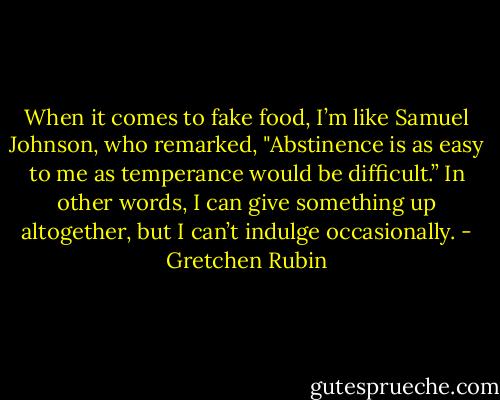 When it comes to fake food, I’m like Samuel Johnson, who remarked, "Abstinence is as easy to me as temperance would be difficult.” In other words, I can give something up altogether, but I can’t indulge occasionally. - Gretchen Rubin