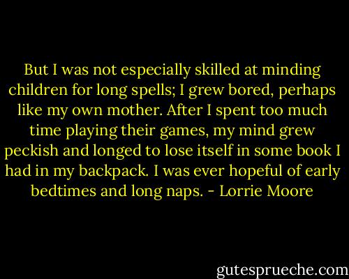 But I was not especially skilled at minding children for long spells; I grew bored, perhaps like my own mother. After I spent too much time playing their games, my mind grew peckish and longed to lose itself in some book I had in my backpack. I was ever hopeful of early bedtimes and long naps. - Lorrie Moore