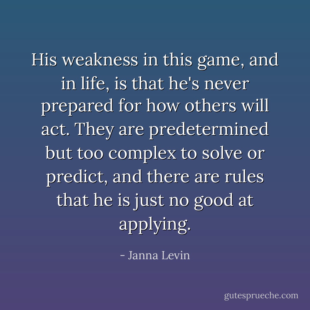 His weakness in this game, and in life, is that he's never prepared for how others will act. They are predetermined but too complex to solve or predict, and there are rules that he is just no good at applying. - Janna Levin