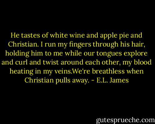 He tastes of white wine and apple pie and Christian. I run my fingers through his hair, holding him to me while our tongues explore and curl and twist around each other, my blood heating in my veins.We're breathless when Christian pulls away. - E.L. James