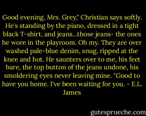 Good evening, Mrs. Grey," Christian says softly. He's standing by the piano, dressed in a tight black T-shirt, and jeans...those jeans- the ones he wore in the playroom. Oh my. They are over washed pale-blue denim, snug, ripped at the knee and hot. He saunters over to me, his feet bare, the top button of the jeans undone, his smoldering eyes never leaving mine. "Good to have you home. I've been waiting for you. - E.L. James