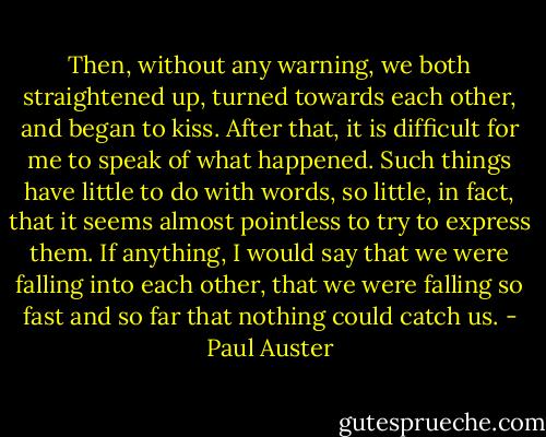 Then, without any warning, we both straightened up, turned towards each other, and began to kiss. After that, it is difficult for me to speak of what happened. Such things have little to do with words, so little, in fact, that it seems almost pointless to try to express them. If anything, I would say that we were falling into each other, that we were falling so fast and so far that nothing could catch us. - Paul Auster