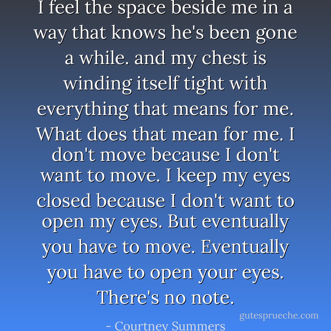 I feel the space beside me in a way that knows he's been gone a while. and my chest is winding itself tight with everything that means for me. What does that mean for me. I don't move because I don't want to move. I keep my eyes closed because I don't want to open my eyes.<br />But eventually you have to move.<br />Eventually you have to open your eyes.<br />There's no note. - Courtney Summers