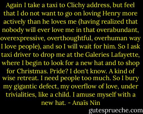 Again I take a taxi to Clichy address, but feel that I do not want to go on loving Henry more actively than he loves me (having realized that nobody will ever love me in that overabundant, overexpressive, overthoughtful, overhuman way I love people), and so I will wait for him. So I ask taxi driver to drop me at the Galeries Lafayette, where I begin to look for a new hat and to shop for Christmas. Pride? I don't know. A kind of wise retreat. I need people too much. So I bury my gigantic defect, my overflow of love, under trivialities, like a child. I amuse myself with a new hat. - Anaïs Nin