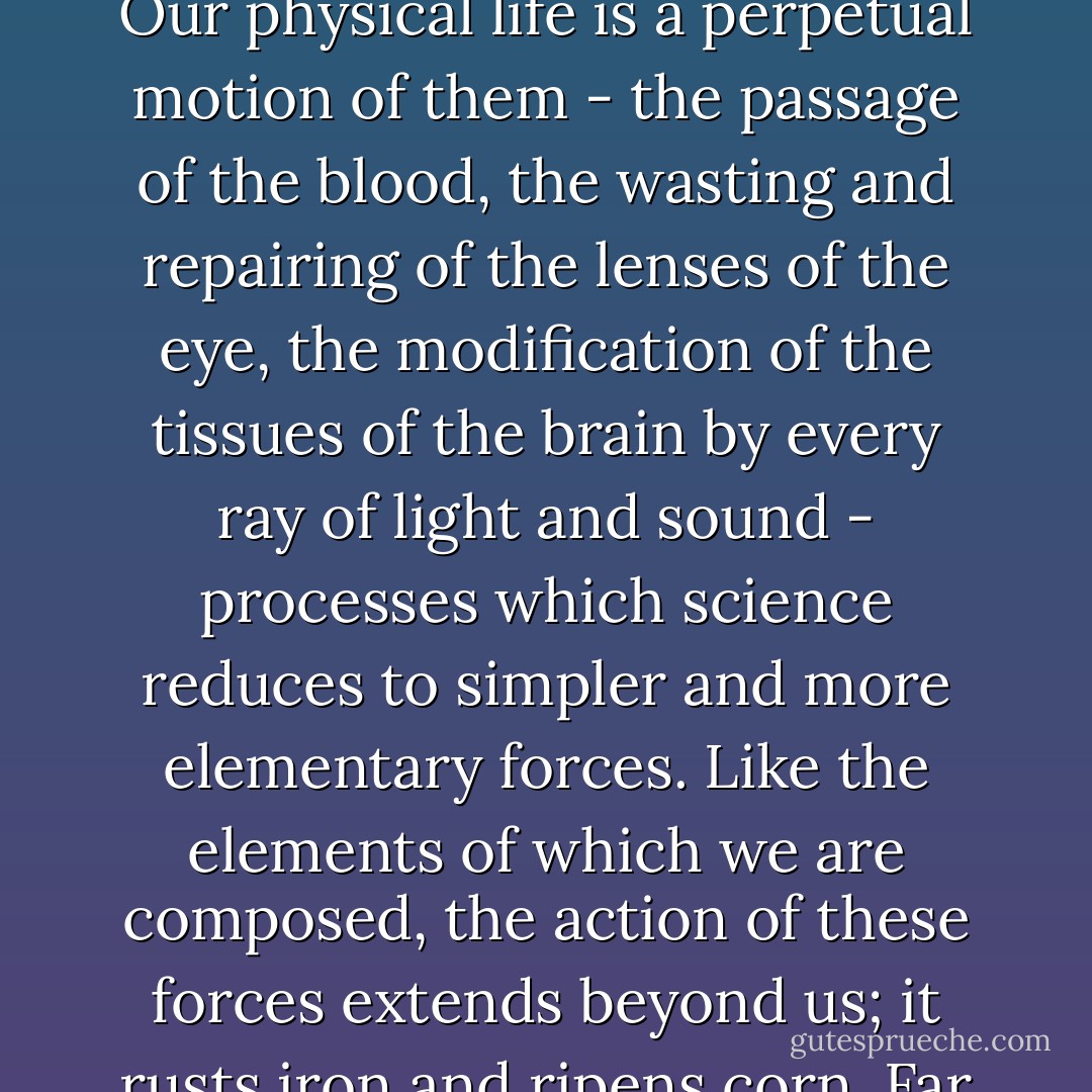 To regard all things and principles of things as inconstant modes or fashions has more and more become the tendency of modern thought. Let us begin with that which is without - our physical life. Fix upon it in one of its more exquisite intervals, the moment, for instance, of delicious recoil from the flood of water in summer heat. What is the whole physical life in that moment but a combination of natural elements to which science gives their names? But these elements, phosphorus and lime and delicate fibres, are present not in the human body alone: we detect them in places most remote from it. Our physical life is a perpetual motion of them - the passage of the blood, the wasting and repairing of the lenses of the eye, the modification of the tissues of the brain by every ray of light and sound - processes which science reduces to simpler and more elementary forces. Like the elements of which we are composed, the action of these forces extends beyond us; it rusts iron and ripens corn. Far out on every side of us those elements are broadcast, driven by many forces; and birth and gesture and death and the springing of violets from the grave are but a few out of ten thousand resultant combinations. That clear, perpetual outline of face and limb is but an image of ours, under which we group them - a design in a web, the actual threads of which pass out beyond it. This at least of flame-like our life has, that it is but the concurrence, renewed from moment to moment, of forces parting sooner or later on their ways. - Walter Pater