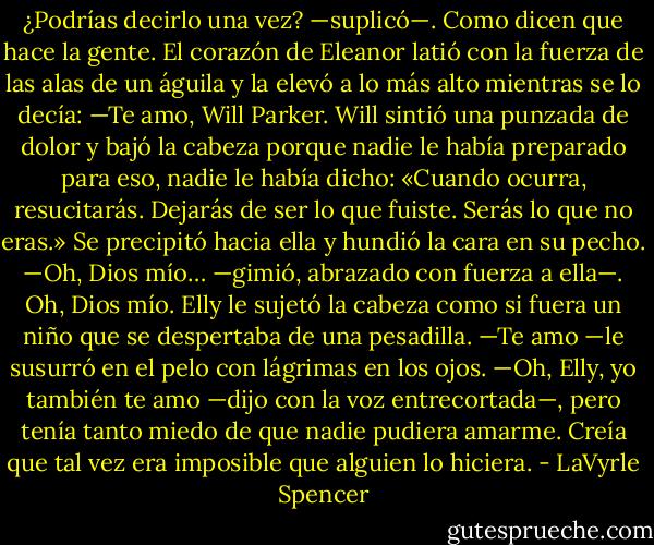 ¿Podrías decirlo una vez? —suplicó—. Como dicen que hace la gente.<br />El corazón de Eleanor latió con la fuerza de las alas de un águila y la elevó a lo más alto mientras se lo decía:<br />—Te amo, Will Parker.<br />Will sintió una punzada de dolor y bajó la cabeza porque nadie le había preparado para eso, nadie le había dicho: «Cuando ocurra, resucitarás. Dejarás de ser lo que fuiste. Serás lo que no eras.» Se precipitó hacia ella y hundió la cara en su pecho.<br />—Oh, Dios mío… —gimió, abrazado con fuerza a ella—. Oh, Dios mío.<br />Elly le sujetó la cabeza como si fuera un niño que se despertaba de una pesadilla.<br />—Te amo —le susurró en el pelo con lágrimas en los ojos.<br />—Oh, Elly, yo también te amo —dijo con la voz entrecortada—, pero tenía tanto miedo de que nadie pudiera amarme. Creía que tal vez era imposible que alguien lo hiciera. - LaVyrle Spencer