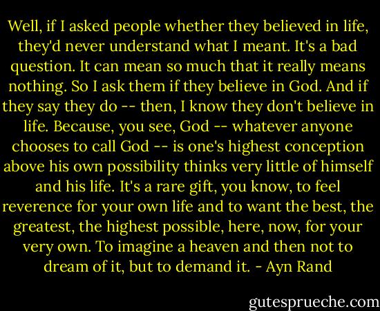 Well, if I asked people whether they believed in life, they'd never understand what I meant. It's a bad question. It can mean so much that it really means nothing. So I ask them if they believe in God. And if they say they do -- then, I know they don't believe in life. Because, you see, God -- whatever anyone chooses to call God -- is one's highest conception above his own possibility thinks very little of himself and his life. It's a rare gift, you know, to feel reverence for your own life and to want the best, the greatest, the highest possible, here, now, for your very own. To imagine a heaven and then not to dream of it, but to demand it. - Ayn Rand
