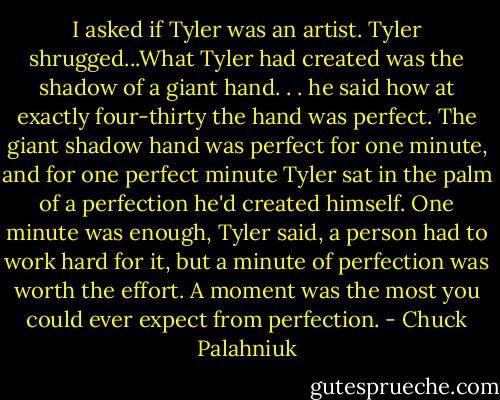 I asked if Tyler was an artist. Tyler shrugged...What Tyler had created was the shadow of a giant hand. . . he said how at exactly four-thirty the hand was perfect. The giant shadow hand was perfect for one minute, and for one perfect minute Tyler sat in the palm of a perfection he'd created himself. One minute was enough, Tyler said, a person had to work hard for it, but a minute of perfection was worth the effort. A moment was the most you could ever expect from perfection. - Chuck Palahniuk