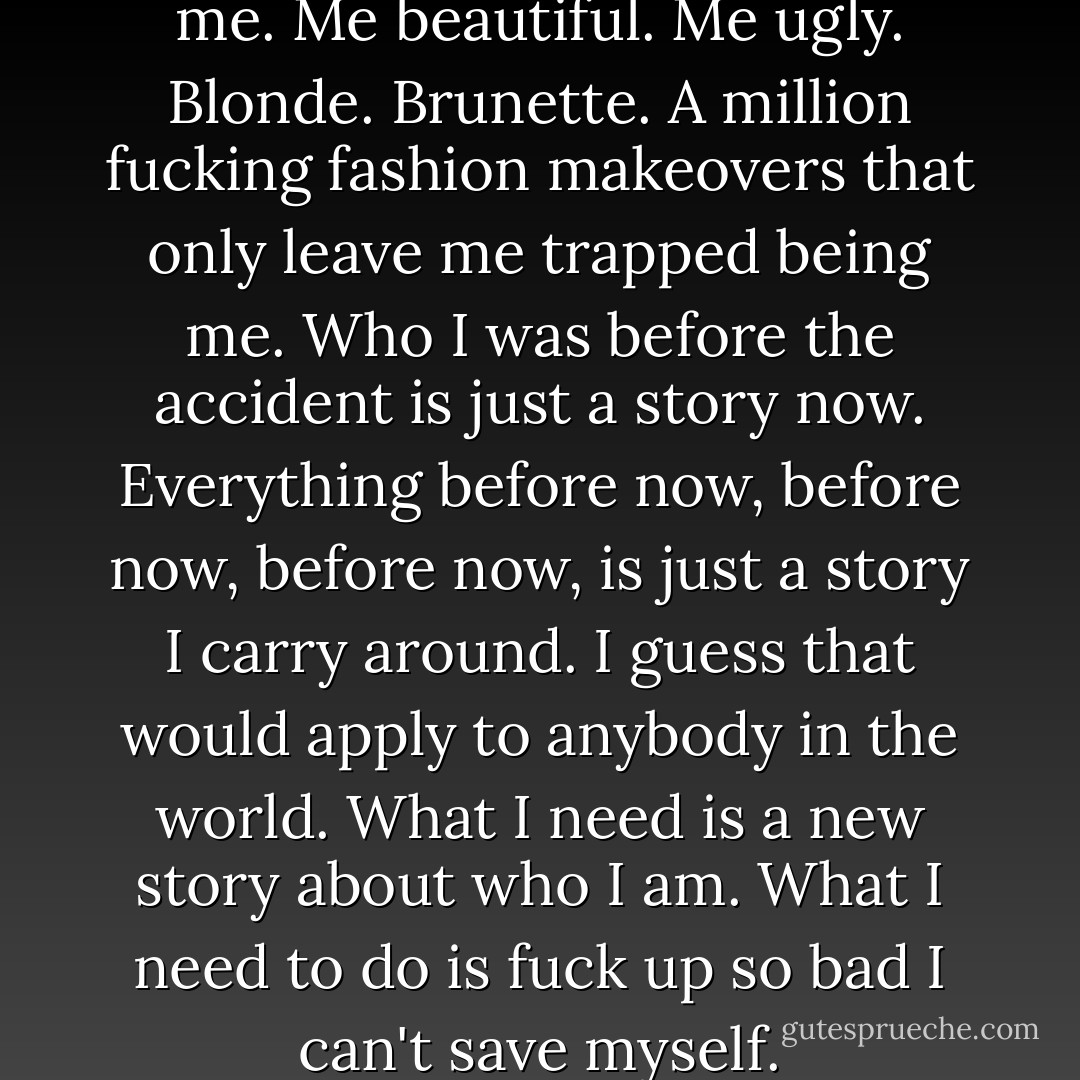 Fuck me. I'm so tired of being me. Me beautiful. Me ugly. Blonde. Brunette. A million fucking fashion makeovers that only leave me trapped being me.<br />Who I was before the accident is just a story now. Everything before now, before now, before now, is just a story I carry around. I guess that would apply to anybody in the world. What I need is a new story about who I am.<br />What I need to do is fuck up so bad I can't save myself. - Chuck Palahniuk