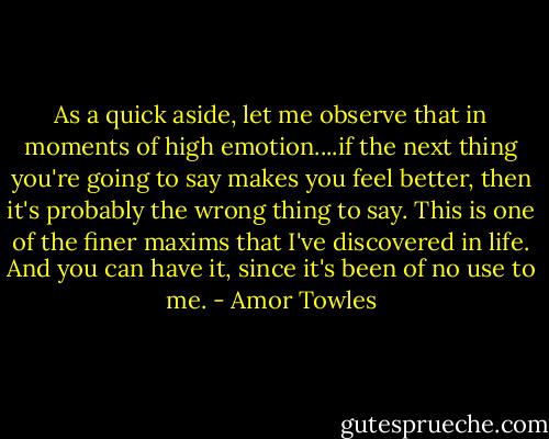 As a quick aside, let me observe that in moments of high emotion....if the next thing you're going to say makes you feel better, then it's probably the wrong thing to say. This is one of the finer maxims that I've discovered in life. And you can have it, since it's been of no use to me. - Amor Towles