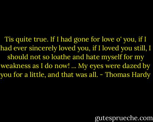 Tis quite true. If I had gone for love o' you, if I had ever sincerely loved you, if I loved you still, I should not so loathe and hate myself for my weakness as I do now! ... My eyes were dazed by you for a little, and that was all. - Thomas Hardy