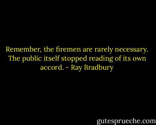 Remember, the firemen are rarely necessary. The public itself stopped reading of its own accord. - Ray Bradbury