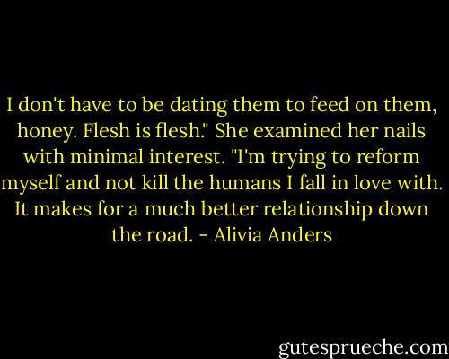I don't have to be dating them to feed on them, honey. Flesh is flesh." She examined her nails with minimal interest. "I'm trying to reform myself and not kill the humans I fall in love with. It makes for a much better relationship down the road. - Alivia Anders