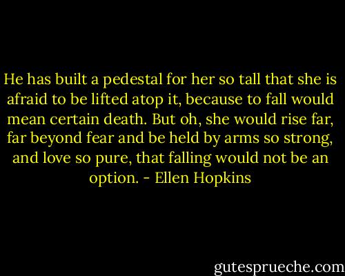 He has built a pedestal for her so tall that she is afraid to be lifted atop it, because to fall would mean certain death. But oh, she would rise far, far beyond fear and be held by arms so strong, and love so pure, that falling would not be an option. - Ellen Hopkins