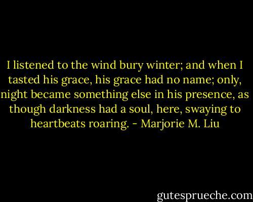 I listened to the wind bury winter; and when I tasted his grace, his grace had no name; only, night became something else in his presence, as though darkness had a soul, here, swaying to heartbeats roaring. - Marjorie M. Liu