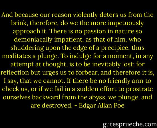 And because our reason violently deters us from the brink, therefore, do we the more impetuously approach it. There is no passion in nature so demoniacally impatient, as that of him, who shuddering upon the edge of a precipice, thus meditates a plunge. To indulge for a moment, in any attempt at thought, is to be inevitably lost; for reflection but urges us to forbear, and therefore it is, I say, that we cannot. If there be no friendly arm to check us, or if we fail in a sudden effort to prostrate ourselves backward from the abyss, we plunge, and are destroyed. - Edgar Allan Poe