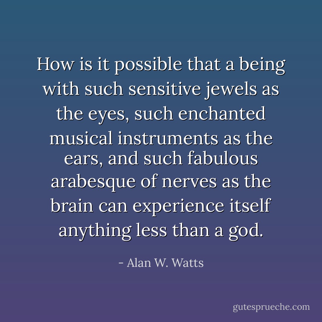 How is it possible that a being with such sensitive jewels as the eyes, such enchanted musical instruments as the ears, and such fabulous arabesque of nerves as the brain can experience itself anything less than a god. - Alan W. Watts