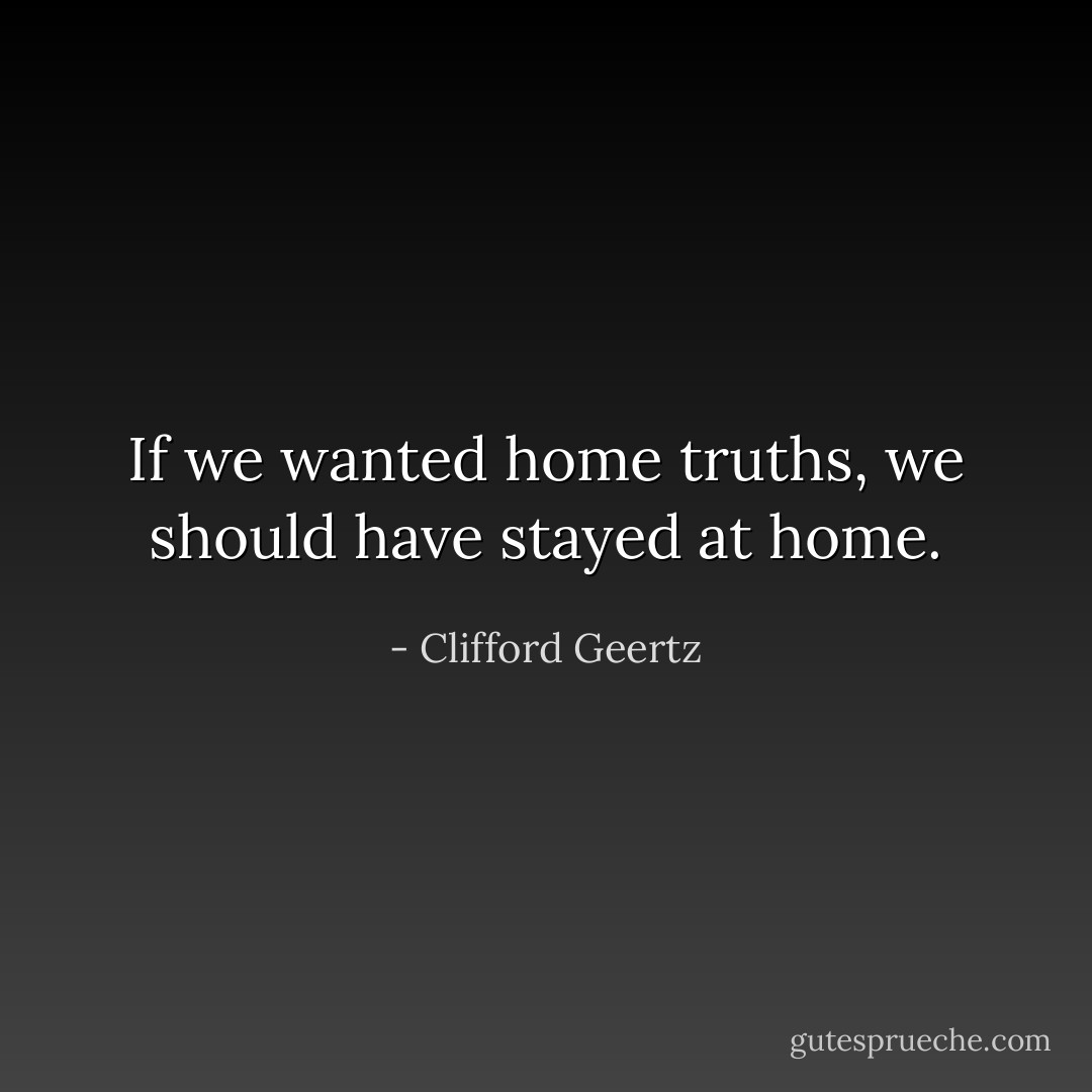If we wanted home truths, we should have stayed at home. - Clifford Geertz