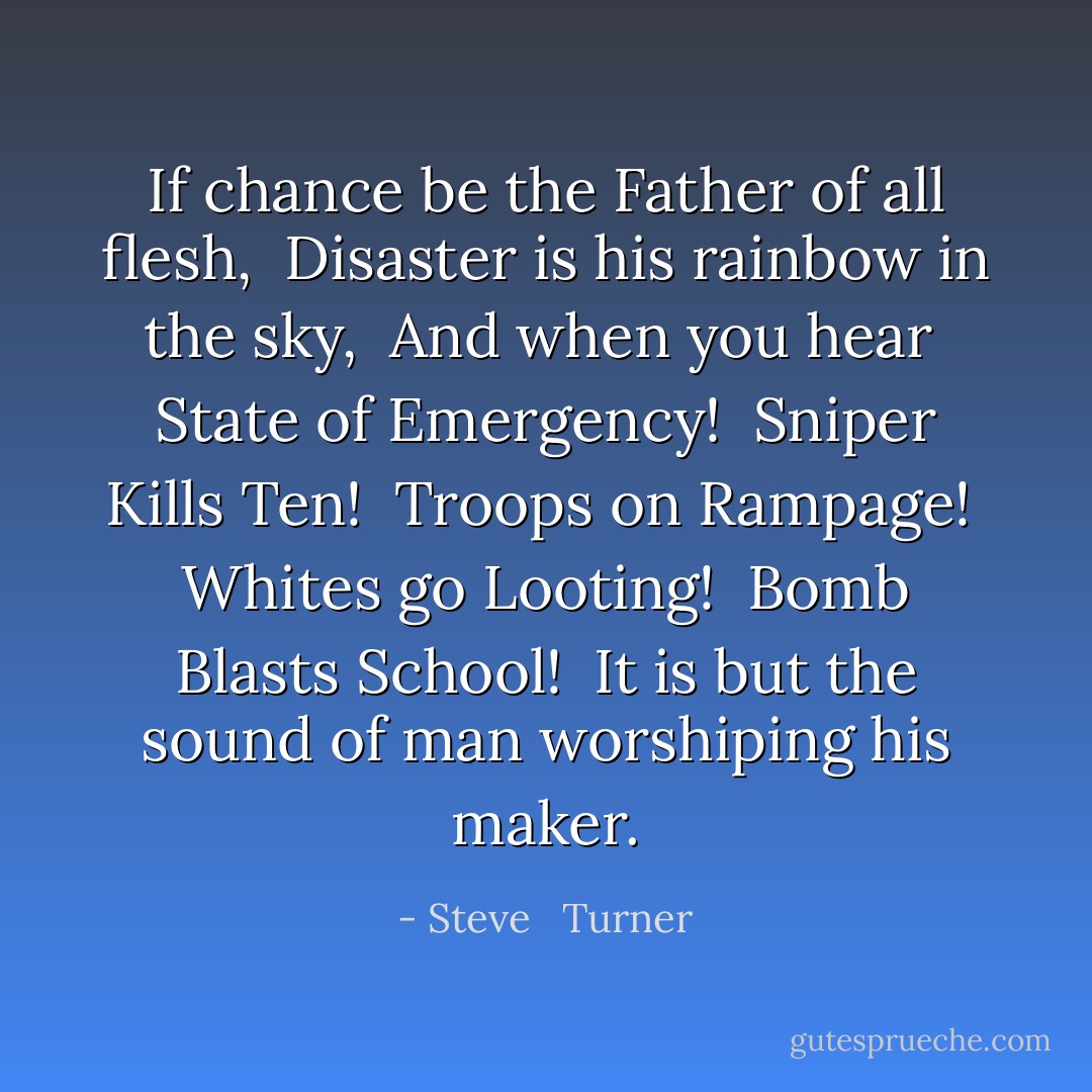 If chance be the Father of all flesh, <br />Disaster is his rainbow in the sky, <br />And when you hear <br />State of Emergency! <br />Sniper Kills Ten! <br />Troops on Rampage! <br />Whites go Looting! <br />Bomb Blasts School! <br />It is but the sound of man worshiping his maker. - Steve   Turner