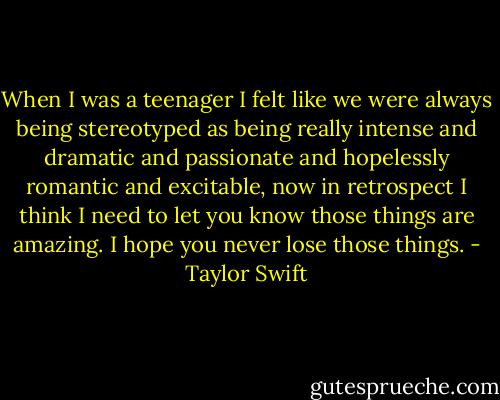 When I was a teenager I felt like we were always being stereotyped as being really intense and dramatic and passionate and hopelessly romantic and excitable, now in retrospect I think I need to let you know those things are amazing. I hope you never lose those things. - Taylor Swift