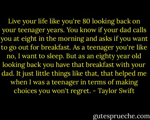 Live your life like you're 80 looking back on your teenager years. You know if your dad calls you at eight in the morning and asks if you want to go out for breakfast. As a teenager you're like no, I want to sleep. But as an eighty year old looking back you have that breakfast with your dad. It just little things like that, that helped me when I was a teenager in terms of making choices you won't regret. - Taylor Swift