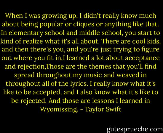 When I was growing up, I didn't really know much about being popular or cliques or anything like that. In elementary school and middle school, you start to kind of realize what it's all about. There are cool kids, and then there's you, and you're just trying to figure out where you fit in.I learned a lot about acceptance and rejection,Those are the themes that you'll find spread throughout my music and weaved in throughout all of the lyrics. I really know what it's like to be accepted, and I also know what it's like to be rejected. And those are lessons I learned in Wyomissing. - Taylor Swift