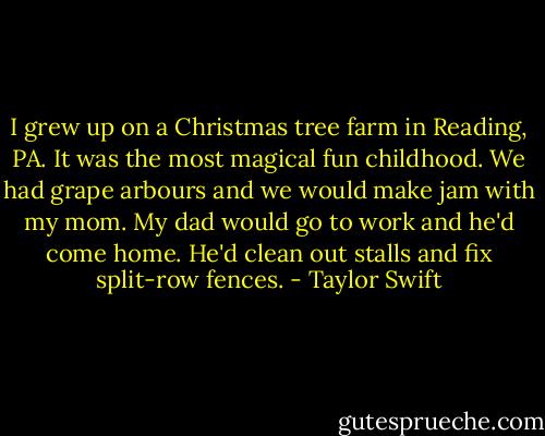 I grew up on a Christmas tree farm in Reading, PA. It was the most magical fun childhood. We had grape arbours and we would make jam with my mom. My dad would go to work and he'd come home. He'd clean out stalls and fix split-row fences. - Taylor Swift