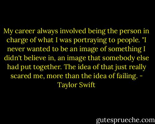 My career always involved being the person in charge of what I was portraying to people. "I never wanted to be an image of something I didn't believe in, an image that somebody else had put together. The idea of that just really scared me, more than the idea of failing. - Taylor Swift