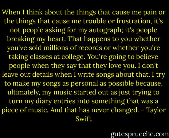 When I think about the things that cause me pain or the things that cause me trouble or frustration, it's not people asking for my autograph; it's people breaking my heart. That happens to you whether you've sold millions of records or whether you're taking classes at college. You're going to believe people when they say that they love you. I don't leave out details when I write songs about that. I try to make my songs as personal as possible because, ultimately, my music started out as just trying to turn my diary entries into something that was a piece of music. And that has never changed. - Taylor Swift