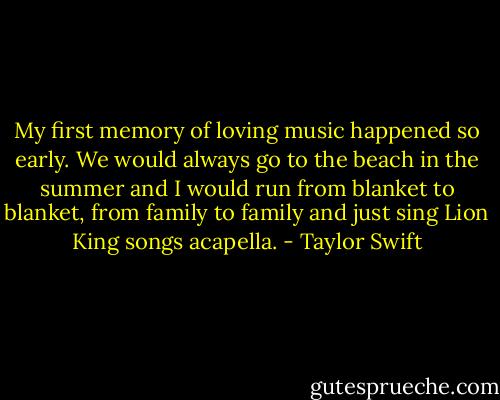 My first memory of loving music happened so early. We would always go to the beach in the summer and I would run from blanket to blanket, from family to family and just sing Lion King songs acapella. - Taylor Swift