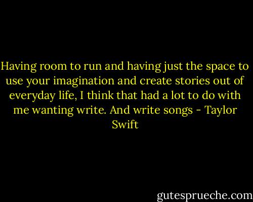 Having room to run and having just the space to use your imagination and create stories out of everyday life, I think that had a lot to do with me wanting write. And write songs - Taylor Swift
