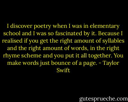 I discover poetry when I was in elementary school and I was so fascinated by it. Because I realised if you get the right amount of syllables and the right amount of words, in the right rhyme scheme and you put it all together. You make words just bounce of a page. - Taylor Swift