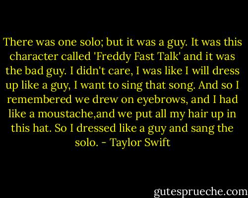 There was one solo; but it was a guy. It was this character called 'Freddy Fast Talk' and it was the bad guy. I didn't care, I was like I will dress up like a guy, I want to sing that song. And so I remembered we drew on eyebrows, and I had like a moustache,and we put all my hair up in this hat. So I dressed like a guy and sang the solo. - Taylor Swift