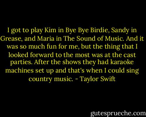 I got to play Kim in Bye Bye Birdie, Sandy in Grease, and Maria in The Sound of Music. And it was so much fun for me, but the thing that I looked forward to the most was at the cast parties. After the shows they had karaoke machines set up and that's when I could sing country music. - Taylor Swift