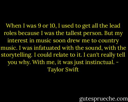 When I was 9 or 10, I used to get all the lead roles because I was the tallest person. But my interest in music soon drew me to country music. I was infatuated with the sound, with the storytelling. I could relate to it. I can't really tell you why. With me, it was just instinctual. - Taylor Swift