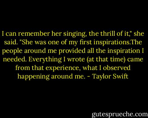 I can remember her singing, the thrill of it," she said. "She was one of my first inspirations.The people around me provided all the inspiration I needed. Everything I wrote (at that time) came from that experience, what I observed happening around me. - Taylor Swift