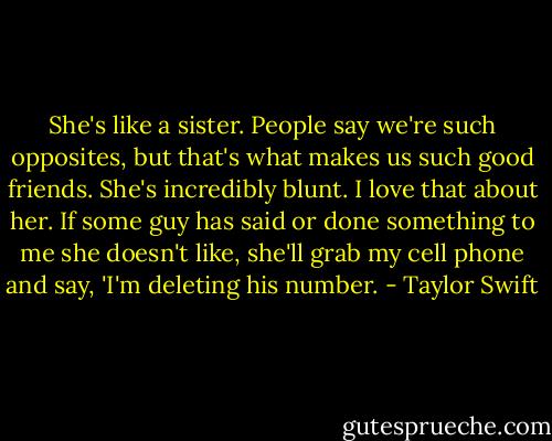 She's like a sister. People say we're such opposites, but that's what makes us such good friends. She's incredibly blunt. I love that about her. If some guy has said or done something to me she doesn't like, she'll grab my cell phone and say, 'I'm deleting his number. - Taylor Swift