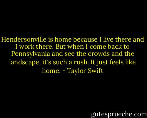 Hendersonville is home because I live there and I work there. But when I come back to Pennsylvania and see the crowds and the landscape, it's such a rush. It just feels like home. - Taylor Swift