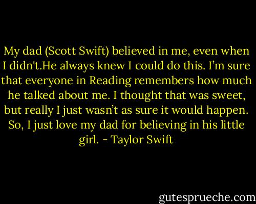 My dad (Scott Swift) believed in me, even when I didn't.He always knew I could do this. I’m sure that everyone in Reading remembers how much he talked about me. I thought that was sweet, but really I just wasn’t as sure it would happen. So, I just love my dad for believing in his little girl. - Taylor Swift